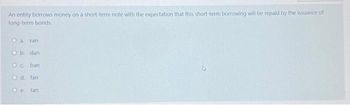 An entity borrows money on a short-term note with the expectation that this short-term borrowing will be repaid by the issuance of
long-term bonds.
O a ran
O b. dan
@ cnban
Od. fan
Oe. tan