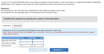 In year 1, Firm A paid $47,000 cash to purchase a tangible business asset. In year 1 and year 2, it deducted $2,920 and $6,400
depreciation with respect to the asset. Firm A's marginal tax rate in both years was 21 percent.
Required:
a. Compute Firm A's net cash flow attributable to the asset purchase in each year.
b. Compute Firm A's adjusted basis in the asset at the end of each year.
Complete this question by entering your answers in the tabs below.
Required A Required B
Compute Firm A's net cash flow attributable to the asset purchase in each year.
Note: Cash outflows should be indicated by a minus sign. Round your intermediate calculations and final answers to nearest
whole dollar amount.
Before-tax cash flows
Tax (cost) or savings
Net cash flow
$
Year 1
0
▶
$
Year 2
0
< Required A
Required B >