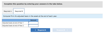 Complete this question by entering your answers in the tabs below.
Required A Required B
Compute Firm A's adjusted basis in the asset at the end of each year.
Adjusted basis at end of Year 1
Adjusted basis at end of Year 2
Amount
< Required A
Required B >