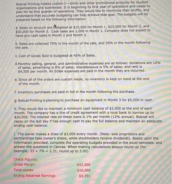 Bobcat Printing makes custom t---shirts and other promotional products for student
organizations and businesses. It is beginning its first year of operations and needs to
plan for its first quarter of operations. They would like to maximize their profits, and
understand that accurate budgeting can help achieve that goal. The budgets will be
prepared based on the following information:
a. Sales on account are budgeted at $15,000 for Month 1, $23,000 for Month 2, and
$30,000 for Month 3. Cash sales are 2,000 in Month 1. Company does not expect to
have any cash sales in Month 2 and Month 3.
b. Sales are collected 70% in the month of the sale, and 30% in the month following
the sale.
c. Cost of Goods Sold is budgeted at 40% of Sales.
d. Monthly selling, general, and administrative expenses are as follows: donations are 10%
of sales; advertising is 8% of sales; miscellaneous is 5% of sales; and rent is
$4,500 per month. All SG&A expenses are paid in the month they are incurred.
e. Since all of the orders are custom made, no inventory is kept on hand at the end
of the month.
f. Inventory purchases are paid in full in the month following the purchase.
g. Bobcat Printing is planning to purchase an equipment in Month 3 for $5,000 in cash.
h. They would like to maintain a minimum cash balance of $2,000 at the end of each
month. The company has a line of credit agreement with a local bank to borrow up to
$20,000. The interest rate on these loans is 1% per month ( 12% annual). Bobcat will
repay on the last day if has enough cash to pay the full balance and maintain an adequate
ending cash balance.
i. The owner makes a draw of $3,000 every month. (Note: sole proprietors and
partnerships take owner's draws, while stockholders receive dividends). Based upon the
information provided, complete the operating budgets provided in the excel template, and
answer the questions in Canvas. When making calculations always round up (for
example: 33 x 7% = 2.31, round up to 3.00).
Check Figures:
Gross Margin
Total assets
Ending Retained Earnings
$42,000
$16,000
$3,391