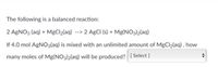 The following is a balanced reaction:
2 AGNO3 (aq) + MgCl2(aq) --> 2 AgCI (s) + Mg(NO3)2(aq)
If 4.0 mol AGNO3(aq) is mixed with an unlimited amount of MgCl2(aq) , how
many moles of Mg(NO3)2(aq) will be produced? [Select ]
