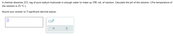 A chemist dissolves 215. mg of pure sodium hydroxide in enough water to make up 190. mL of solution. Calculate the pH of the solution. (The temperature of
the solution is 25 °C.)
Round your answer to 3 significant decimal places.
☐ x10
G