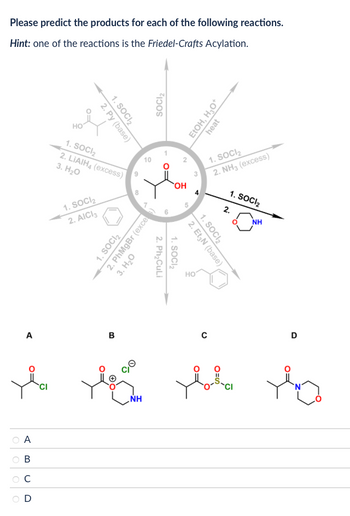 Please predict the products for each of the following reactions.
Hint: one of the reactions is the Friedel-Crafts Acylation.
1. SOCI 2
2. Py (base)
HO
1. SOCI₂
2. LIAIH4 (excess)
3. H₂O
1. SOCI₂
2. AICI 3
6
8
SOCI₂
10
10
1. SOCI 2
2. PhMgBr (exce
Ο
3. H₂O
EtOH, H₂O*
heat
OH
2
1. SOCI₂
2. NH3 (excess)
1. SOCI₂
2. Ph₂CuLi
10
5
1. SOCI₂
2.
°
NH
1. SOCI₂
2. Et N (base)
HO
A
B
с
D
l be ble la
CI
NH
A
B
C
D