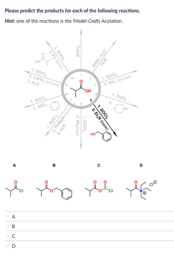 Please predict the products for each of the following reactions.
Hint: one of the reactions is the Friedel-Crafts Acylation.
A
ia
CI
A
B
C
D
1. SOCI₂
2. Py (base)
HO
1. SOCI₂
2. LiAlH (excess)
3. H₂O
1. SOCI₂
2. AICI 3
6
8
10
10
1. SOCI₂
2. PhMgBr (exce
3. H₂O
SOCI₂
1. SOCI₂
2.
Ph₂CuLi
OH
10
EtOH, H₂O+
heat
1. SOCI₂
2. NH3 (excess)
1. SOCI₂
2.
NH
1. SOCI₂
2. Et3N (base)
HO
B
C
D
хого увива доба