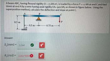 A beam ABC, having flexural rigidity El = 75 kN.m², is loaded by a force P = 1.2 kN at end C and tied
down at end A by a wire having axial rigidity EA= 900 kN, as shown in figure below. Using the
superposition method, calculate the deflection and slope at point C.
A
B
0.5 m
0.5 m
0.75 m
D
Answer:
5(mm)=5.244
e (rad)= 0.00279950X