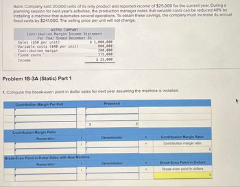 Astro Company sold 20,000 units of its only product and reported income of $25,000 for the current year. During a
planning session for next year's activities, the production manager notes that variable costs can be reduced 40% by
installing a machine that automates several operations. To obtain these savings, the company must increase its annual
fixed costs by $241,000. The selling price per unit will not change.
ASTRO COMPANY
Contribution Margin Income Statement
For Year Ended December 31
Sales ($50 per unit)
Variable costs ($40 per unit)
Contribution margin
Fixed costs
Income
Problem 18-3A (Static) Part 1
1. Compute the break-even point in dollar sales for next year assuming the machine is installed.
Contribution Margin Per Unit
Contribution Margin Ratio
Numerator:
1
$ 1,000,000
800,000
200,000
175,000
$ 25,000
1
$
Break-Even Point in Dollar Sales with New Machine:
Numerator:
Proposed
Denominator:
Denominator:
0
=
E
Contribution Margin Ratio
Contribution margin ratio
Break-Even Point in Dollars
Break-even point in dollars
0
0