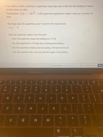 30
In an effort to catch a criminal, a superhero must leap over a 340 foot tall building to make a
shortcut down an alley.
The function: f (t) = -16 +² +150 t gives the superhero's height in feet as a function of
time.
S4
$
How high does the superhero jump? (round to the nearest foot)
Number ft
Does the superhero make it over the build
o Yes! The superhero clears the building by 11.6 ft!
O No, the superhero is 11.6 feet shy of clearing the building...
O No, the superhero crashes into the building 150 feet into the air...
O No, the superhero can only jump half the height of the building...
R
F
Q
V
%
5
I
F5
T
G
6
B
MacBook Air
C
F6
Y
H
&
7
N
8
F7
U
J
* 00
8
M
Submit Assignment Quit & Save
DII
F8
-
9
K
H
F9
O
- O
L
command
A
F10
P
II
1
Back Question Menu
option
a
F11
{
[
+ 11
=
1
11
F12
1
Next
de