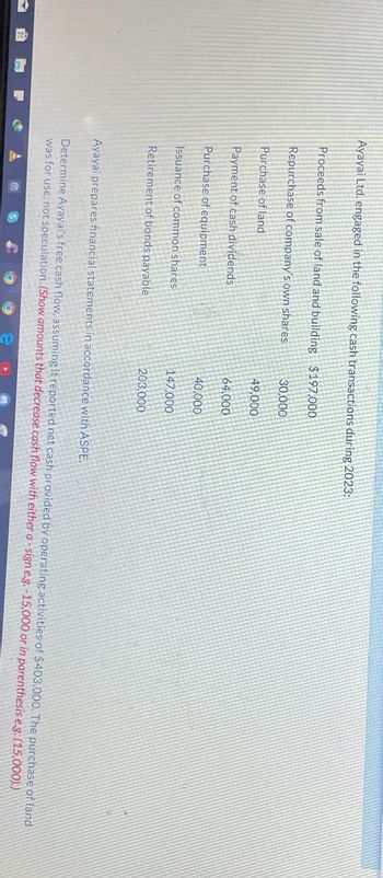 Ayayai Ltd. engaged in the following cash transactions during 2023:
Proceeds from sale of land and building
Repurchase of company's own shares
Purchase of land
Payment of cash dividends
Purchase of equipment
Issuance of common shares
Retirement of bonds payable
$197,000
30,000
49,000
64,000
40,000
147,000
203,000
Ayayai prepares financial statements in accordance with ASPE.
Determine Ayayai's free cash flow, assuming it reported net cash provided by operating activities of $403,000. The purchase of land
was for use, not speculation. (Show amounts that decrease cash flow with either a - sign e.g. -15,000 or in parenthesis e.g. (15,000).)