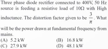 Three phase diode rectifier connected to 400V, 50 Hz
source is feeding a resistive load of 100 with High
3
inductance. The distortion factor given to be . What
π
will be the power drawn at fundamental frequency from
mains.
(A) 5.2 kW
(C) 27.9 kW
(B) 16.8 kW
(D) 48.1 kW