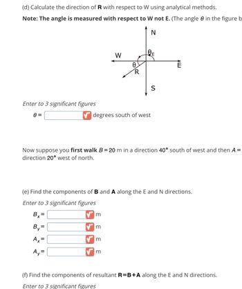 (d) Calculate the direction of R with respect to W using analytical methods.
Note: The angle is measured with respect to W not E. (The angle 0 in the figure b
N
Enter to 3 significant figures
8=
A₁ =
degrees south of west
m
W
m
Ө.
Now suppose you first walk B =20 m in a direction 40° south of west and then A =
direction 20° west of north.
m
R
(e) Find the components of B and A along the E and N directions.
Enter to 3 significant figures
Bx=
By=
Ax=
m
S
Ē
(f) Find the components of resultant R=B+A along the E and N directions.
Enter to 3 significant figures