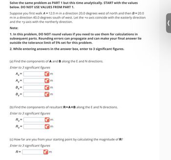 Solve the same problem as PART 1 but this time analytically. START with the values
below. DO NOT USE VALUES FROM PART 1.
Suppose you first walk A = 12.0 m in a direction 20.0 degrees west of north and then B=20.0
m in a direction 40.0 degrees south of west. Let the +x-axis coincide with the easterly direction
and the +y-axis with the northerly direction.
Note:
1. In this problem, DO NOT round values if you need to use them for calculations in
subsequent parts. Rounding errors can propagate and can make your final answer lie
outside the tolerance limit of 5% set for this problem.
2. While entering answers in the answer box, enter to 3 significant figures.
(a) Find the components of A and B along the E and N directions.
Enter to 3 significant figures
Ax=
Ay=
Bx=
By=
m
m
m
m
(b) Find the components of resultant R=A+B along the E and N directions.
Enter to 3 significant figures
Rx=
Ry=
m
m
(c) How far are you from your starting point by calculating the magnitude of R?
Enter to 3 significant figures
R=
m
(