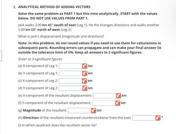 1. ANALYTICAL METHOD OF ADDING VECTORS
Solve the same problem as PART 1 but this time analytically. START with the values
below. DO NOT USE VALUES FROM PART 1.
Jack walks 3.00 km 45° south of east (Leg 1). He the changes directions and walks another
5.00 km 53° north of west (Leg 2).
What is Jack's displacement (magnitude and direction)?
Note: In this problem, do not round values if you need to use them for calculations in
subsequent parts. Rounding errors can propagate and can make your final answer lie
outside the tolerance limit of 5%. Keep all answers to 3 significant figures.
Enter to 3 significant figures
(a) X-component of Leg 1:
(b) Y-component of Leg 1:
(c) X-component of Leg 2:
(d) Y-component of Leg 2:
(e) X-component of the resultant displacement:
(f) Y-component of the resultant displacement:
(g) Magnitude of the resultant:
(h) Direction of the resultant measured counterclockwise from the east:
(i) In which quadrant does the resultant vector lie?
km
km
km
km
km
km
km