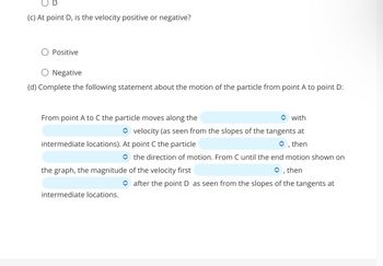 (c) At point D, is the velocity positive or negative?
Positive
Negative
(d) Complete the following statement about the motion of the particle from point A to point D:
From point A to C the particle moves along the
◆ with
✰ velocity (as seen from the slopes of the tangents at
intermediate locations). At point C the particle
, then
the direction of motion. From C until the end motion shown on
then
the graph, the magnitude of the velocity first
intermediate locations.
after the point D as seen from the slopes of the tangents at