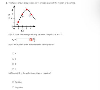 1. The figure shows the position (x) vs time (t) graph of the motion of a particle.
4
3
LA
B
+
2 3 4
t, s
(a) Calculate the average velocity between the points A and D.
x, m
0
Va=
OA
(b) At what point is the instantaneous velocity zero?
B
1
C
m
S
D
(c) At point D, is the velocity positive or negative?
Positive
Negative