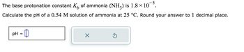 The base protonation constant K₁ of ammonia (NH₂) is 1.8 × 10¯5.
Calculate the pH of a 0.54 M solution of ammonia at 25 °C. Round your answer to 1 decimal place.
= 0
pH =
X