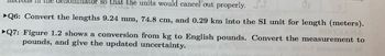 nominator so that the units would cancel out properly. S.
Q6: Convert the lengths 9.24 mm, 74.8 cm, and 0.29 km into the SI unit for length (meters).
►Q7: Figure 1.2 shows a conversion from kg to English pounds. Convert the measurement to
pounds, and give the updated uncertainty.