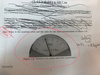 (2.45 0.01) x 102m
Nominal Uncertainty Exponent Unit
Value
Figure 1: Proper presentation of measurement results. The sominal value has three significant figures,
and is presented using scientific notation using an exponent to represent the magnitude of the measurement.
Uncertainty
Nominal Value
The nominal value is the best estimate of the value of a quantity that is measured in an experiment. It is
typically the value seen on agricssurement device. It can also be the result of calculations performed on other
measurements, or the average of multiple measurements. This value can contain any number of significant
figures digits), limited only by the precision the measurement.
1: What is the nominal value and the units for the mass measurement in Figure 1.2?
3
4
5
[kg]
1 kg 2.2 lbs
1
Figure 1.2: Example of an analog mass scale measurement.
26 kg
Units
= Kilogram