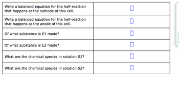 **Title: Understanding Electrochemical Cells**

**Section 1: Cathode Reaction**

- **Task:** Write a balanced equation for the half-reaction that occurs at the cathode of this cell.  
- **Response Box:** [ ]

**Section 2: Anode Reaction**

- **Task:** Write a balanced equation for the half-reaction that occurs at the anode of this cell.  
- **Response Box:** [ ]

**Section 3: Composition of Electrodes**

- **Question:** Of what substance is \( E_1 \) made?  
- **Response Box:** [ ]

- **Question:** Of what substance is \( E_2 \) made?  
- **Response Box:** [ ]

**Section 4: Solutions in the Cell**

- **Question:** What are the chemical species in solution \( S_1 \)?  
- **Response Box:** [ ]

- **Question:** What are the chemical species in solution \( S_2 \)?  
- **Response Box:** [ ]

This structure provides a guided framework for students to analyze the components and reactions occurring in an electrochemical cell, enhancing their understanding of electrochemistry.