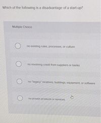 Which of the following is a disadvantage of a start-up?
Multiple Choice
no existing rules, processes, or culture
no revolving credit from suppliers or banks
no "legacy" locations, buildings, equipment, or software
no proven products or services
