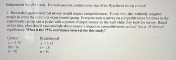 Independent Sample t tests. For each question, conduct every step of the Hypothesis testing process!
1. Ruwayda hypothesized that money would impact competitiveness. To test this, she randomly assigned
people to either the control or experimental group. Everyone took a survey on competitiveness but those in the
experimental group saw a poster with a picture of paper money on the wall while they took the survey. Based
on her data, what should you conclude about money's impact on competitiveness scores? Use a .05 level of
significance. What is the 95% confidence interval for this study?
Control
x = 5.79
SS = 26
n = 10
Experimental
x = 6.13
S = 1.8
n = 10