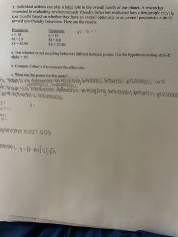 1. Individual actions can play a large role in the overall health of our planet. A researcher
interested in evaluating environmentally friendly behaviors evaluated how often people recycle
(per month) based on whether they have an overall optimistic or an overall pessimistic attitude
toward eco-friendly behaviors. Here are the results:
n=10-1
VR
Pessimistic
n=10
M = 2.9
SS=40,90
Optimistic
n = 10
M = 6.8
SS=25.60
alpha= .05.
a. Test whether or not recycling behaviors differed between groups. Use the hypothesis testing steps &
b. Compute Cohen's d to measure the effect size.
c. What was the power for this study?
th. There is no difference in recycling behaviors between pessimistic and
optimistic indyaucus
H. There is a significant difference in recycling behaviors between pessimist
and optimistic indindudes.
DE
4=
gnificance level 0.05
Statistic +=(x-m/s/√n