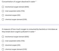 Concentration of oxygen dissolved in water
biochemical oxygen demand (BOD)
total suspended solids (TSS)
dissolved oxygen (DO)
chemical oxygen demand (COD)
A measure of how much oxygen is consumed by bacteria or microbes as
they break down organic pollutant in water *
biochemical oxygen demand (BOD)
total suspended solids (TSS)
dissolved oxygen (DO)
chemical oxygen demand (COD)
