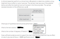 A clinical researcher performs a clinical trial on 8 patients to determine whether a drug
treatment has an effect on serum glucose. The sample mean glucose of the patients
before and after the treatment are summarized in the following table. The sample
standard deviation of the differences was 6.
Sample mean
glucose (mg/dL)
Before treatment 90
After treatment
85
What type of hypothesis test should be performed? Select
Select
Left-tailed z-test
Paired t-test
Two-tailed z-test
Unpaired t-test
What is the test statistic?
What is the number of degrees of freedom?
Does sufficient evidence exist to support the claim that the drug treatment has an effect
on serum glucose at the a = 0.01 significance level?
