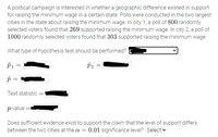 A political campaign is interested in whether a geographic difference existed in support for raising the minimum wage in a certain state. Polls were conducted in the two largest cities in the state about raising the minimum wage. In city 1, a poll of 800 randomly selected voters found that 269 supported raising the minimum wage. In city 2, a poll of 1000 randomly selected voters found that 303 supported raising the minimum wage.

What type of hypothesis test should be performed? [Dropdown menu]

\(\hat{p}_1 =\) [Textbox]

\(\hat{p}_2 =\) [Textbox]

\(\hat{p} =\) [Textbox]

Test statistic = [Textbox]

\(p\text{-value} =\) [Textbox]

Does sufficient evidence exist to support the claim that the level of support differs between the two cities at the \(\alpha = 0.01\) significance level? [Dropdown menu]