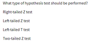 **Question:**

What type of hypothesis test should be performed?

- Right-tailed Z test
- Left-tailed Z test
- Left-tailed T test
- Two-tailed Z test

**Explanation (if applicable):**

This question provides options for selecting the appropriate hypothesis test based on the directionality and type of data distribution. The choices include right-tailed, left-tailed, and two-tailed tests using either the Z distribution (for larger sample sizes or known population variances) or the T distribution (typically for smaller sample sizes or unknown population variances).