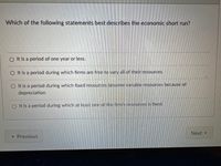 Which of the following statements best describes the economic short run?
O It is a period of one year or less.
O It is a period during which firms are free to vary all of their resources.
O It is a period during which fixed resources become variable resources because of
depreciation.
O It is a period during which at least one of the firm's resources is fixed.
Next
« Previous
