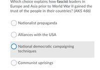 Which choice explains how fascist leaders in
Europe and Asia prior to World War II gained the
trust of the people in their countries? (AKS 46b)
O Nationalist propaganda
Alliances with the USA
National democratic campaigning
techniques
Communist uprisings
