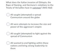 What does the Italian invasion of Ethiopia, the
Rape of Nanjing, and Germany's violations to the
Treaty of Versailles have in common? (AKS 46d)
All sought (attempted) o spread
Communism around the globe
All were attempts to increase the size and
power of the aggressor's empire
All sought (attempted) to fight against the
spread of Communism
All wanted to end fighting within these
nations and bring strong leadership to
them
