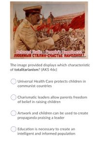 Beloved Stalin-People's Happiness!
ЛЮБИМЫЙ СТАЛИН-СЧАСТЬЕ НАРОДНОЕ.
The image provided displays which characteristic
of totalitarianism? (AKS 46c)
Universal Health Care protects children in
communist countries
Charismatic leaders allow parents freedom
of belief in raising children
Artwork and children can be used to create
propaganda praising a leader
Education is necessary to create an
intelligent and informed population
