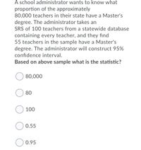 A school administrator wants to know what
proportion of the approximately
80,000 teachers in their state have a Master's
degree. The administrator takes an
SRS of 100 teachers from a statewide database
containing every teacher, and they find
55 teachers in the sample have a Master's
degree. The administrator will construct 95%
confidence interval.
Based on above sample what is the statistic?
80,000
80
O 100
0.55
0.95
