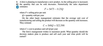 1- A firm is planning to manufacture a new product. As the selling price is increased,
62 the quantity that can be sold decreases. Numerically the sales department
A estimates:
P= $475 -0.25Q
where P = selling price per unit
Q = quantity sold per year
On the other hand, management estimates that the average unit cost of
manufacturing and selling the product will decrease as the quantity sold increases.
They estimate
C = $48Q+$22,500
where C= cost to produce and sell Q per year
The firm's management wishes to maximize profit. What quantity should the
decision makers plan to produce and sell each year and what profit will be
earned?