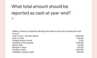 What total amount should be
reported as cash at year-end?
Affable Company provided the following information at year-end comprising the cash
account:
5,000,000
400,000
5,000
1,500,000
50,000
100,000
1,000,000
500,000
Cash in bank – demand deposit
Cash on hand
Postage stamps unused
Certificate of time deposit
Money order
Manager's check
Traveler's check
Postdated customer check
