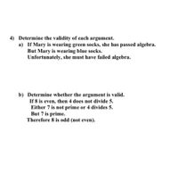 4) Determine the validity of each argument.
a) If Mary is wearing green socks, she has passed algebra.
But Mary is wearing blue socks.
Unfortunately, she must have failed algebra.
b) Determine whether the argument is valid.
If 8 is even, then 4 does not divide 5.
Either 7 is not prime or 4 divides 5.
But 7 is prime.
Therefore 8 is odd (not even).
