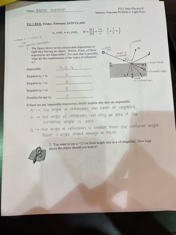 Name Sophie Gannon
Try 1 DUE: Friday, February 24 IN CLASS
incident > critical @
TIR
total internal relflection
n₁ sine₁ = n₂ sino₂
→
G →
A, B, G
с
D
E
F
P211 Intro Physics II
Mastery Outcome Problem 4: Light Rays
h
1|21|=
M =
-S
S
1. The figure shows seven conceivable trajectories of
light rays leaving an object. Which, if any, of these
trajectories are impossible? For each that is possible,
what are the requirements of the index of refraction
n2?
Impossible
Requires n₂>n₁
Requires n₂ = nj
Requires n₂ < nj
Possible for any n₂
If there are any impossible trajectories, briefly explain why they are impossible.
→ the angle of refraction can never be negative
1 1 1
incident
ray
n1
n2
angle of
incidense
normal
point
incidence
A
B
G
B → the angle of refraction can only be zero if the
incidense angle is zero
E
D
F
interface
refracted rays
angle
of refraction
the angle of reflection is smaller than the incidense angle.
These 2 angle should always be equal.
2. You want to use a +12 cm focal length lens as a ×6 magnifier. How high
above the object should you hold it?