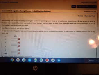 nt: Chapter 5 Assignment
Exercise 05.08 Algo (Developing Discrete Probability Distributions)
x
1
2
The following data were collected by counting the number of operating rooms in use at Tampa General Hospital over a 20-day period: On three of
the days only one operating room was used, on five of the days two were used, on eight of the days three were used, and on four days all four of
the hospital's operating rooms were used.
Round your answers to two decimal places.
a. Use the relative frequency approach to construct an empirical discrete probability distribution for the number of operating rooms in use on any
given day.
3
4
f(x)
*****
Total
b. Select a graph of the probability distribution.
3111
Save
hp
Assignment Score: 90.35%
Submit Assignment for Grading
Question 8 of 10 ►
Hint(s) Check My Work
Sep 17
11:3