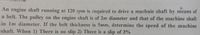 An engine shaft running at 120 rpm is required to drive a machnie shaft by means of
a belt. The pulley on the engine shaft is of 2m diameter and that of the machine shaft
in 1m diameter. If the belt thickness is 5mm, determine the speed of the machine
shaft. When 1) There is no slip 2) There is a slip of 3%
