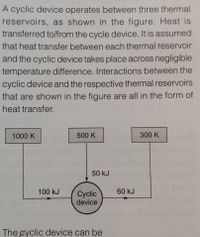 A cyclic device operates between three thermal
reservoirs, as shown in the figure. Heat is
transferred to/from the cycle device. It is assumed
that heat transfer between each thermal reservoir
and the cyclic device takes place across negligible
temperature difference. Interactions between the
cyclic device and the respective thermal reservoirs
that are shown in the figure are all in the form of
heat transfer.
1000 K
500 K
300 K
50 kJ
100 kJ
60 kJ
Сycic
device
The eyclic device can be
