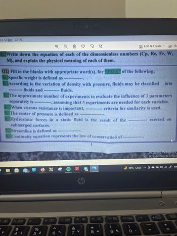 53-52.jpg 221%
QQ
24
Edit & Create
Sh
Write down the equation of each of the dimensionless numbers (Cp, Re, Fr, W,
M), and explain the physical meaning of each of them.
Q2) Fill in the blanks with appropriate word(s), for FIVE of the following:
Specific weight is defined as
According to the variation of density with pressure, fluids may be classified into
--------- fluids and
fluids.
The approximate number of experiments to evaluate the influence of 3 parameters
separately is
assuming that 5 experiments are needed for each variable.
When viscous resistance is important, ---------- criteria for similarity is used.
The center of pressure is defined as
Hydrostatic forces in a static fluid is the result of the
-------- exerted on
submerged surfaces.
Streamline is defined as
Continuity equation represents the law of conservation of
J
f8
15
&
7 Y
Y
$
%
50
fó CD
17 J
A
61
0
19
*
8 A
f10
1
99
F11
38°C Clear
112
O
Activate Windows
Go to Settings to activate
EN
scroll
+