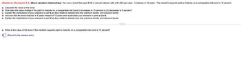 (Related to Checkpoint 9.3) (Bond valuation relationships) You own a bond that pays $100 in annual interest, with a $1,000 par value. It matures in 15 years. The market's required yield to maturity on a comparable-risk bond is 12 percent.
a. Calculate the value of the bond.
b. How does the value change if the yield to maturity on a comparable-risk bond (i) increases to 15 percent or (ii) decreases to 8 percent?
c. Explain the implications of your answers in part b as they relate to interest-rate risk, premium bonds, and discount bonds.
d. Assume that the bond matures in 5 years instead of 15 years and recalculate your answers in parts a and b.
e. Explain the implications of your answers in part d as they relate to interest-rate risk, premium bonds, and discount bonds.
a. What is the value of the bond if the market's required yield to maturity on a comparable-risk bond is 12 percent?
(Round to the nearest cent.)