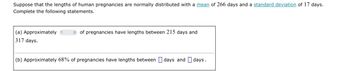 Suppose that the lengths of human pregnancies are normally distributed with a mean of 266 days and a standard deviation of 17 days.
Complete the following statements.
(a) Approximately?
of pregnancies have lengths between 215 days and
317 days.
(b) Approximately 68% of pregnancies have lengths between days and days.