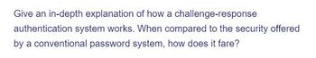 Give an in-depth explanation of how a challenge-response
authentication system works. When compared to the security offered
by a conventional password system, how does it fare?