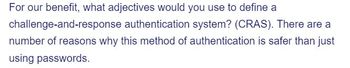 **Challenge-and-Response Authentication Systems (CRAS): A Safer Alternative**

For our benefit, what adjectives would you use to define a challenge-and-response authentication system (CRAS)? There are a number of reasons why this method of authentication is safer than just using passwords.

*Explanation:*

This excerpt prompts readers to consider the defining qualities of a challenge-and-response authentication system. This method involves a user receiving a challenge—typically a question or prompt—and providing the correct response. This process is considered more secure than traditional passwords due to factors such as complexity and the dynamic nature of challenges, which make unauthorized access more difficult.