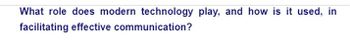 **What role does modern technology play, and how is it used, in facilitating effective communication?**

This question invites exploration into how technology is leveraged to enhance communication processes. Modern technology, including digital platforms, social media, messaging apps, and video conferencing tools, plays a crucial role in enabling effective and efficient communication across various contexts. By understanding the impact and methods of use, individuals and organizations can improve their communication strategies to better share information, collaborate, and connect globally.