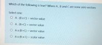 Which of the following is true? Where A, B and C are none zero vectors
Select one:
O A. (B x C) = vector value
O A. (B+C) = vector value
O Ax (B+C) = vector value
O Ax (B x C) = scalar value
