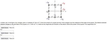 Submit Answer Tries 0/4
Ex?
Submit Answer Tries 0/4
Ey?
+3q
Submit Answer Tries 0/4
d
d
d d
+9
+5q
+3q
(c23p64_6e) In the figure, four charges, given in multiples of 7.00×10 6 C form the corners of a square and four more charges lie at the midpoints of the sides of the square. The distance between
adjacent charges on the perimeter of the square is d= 3.60x10-2 m. What are the magnitude and direction of the electric field at the center of the square? The magnitude of E?
+q
d + d
-59