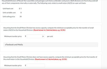 Household Division of Novak then assembles and packages such items as blenders and juicers. Both divisions are free to buy and sell
any of their components internally or externally. The following costs relate to small motor LN233 on a per unit basis.
Unit fixed cost
Unit variable cost
Unit selling price
$5
8
34
Assuming that the Small Motor Division has excess capacity, compute the minimum acceptable price for the transfer of small
motor LN233 to the Household Division. (Round answer to 2 decimal places, e.g. 10.50.)
Minimum transfer price
eTextbook and Media
$
34
Minimum transfer price $
per unit
Assuming that the Small Motor Division does not have excess capacity, compute the minimum acceptable price for the transfer of
the small motor to the Household Division. (Round answer to 2 decimal places, e.g. 10.50.)